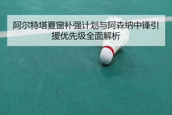 阿尔特塔夏窗补强计划与阿森纳中锋引援优先级全面解析