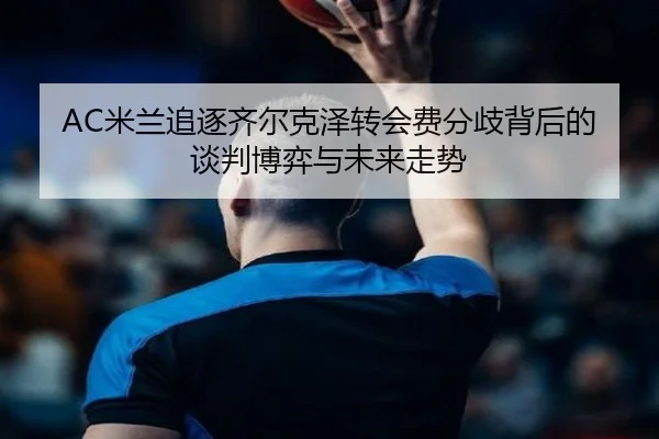 AC米兰追逐齐尔克泽转会费分歧背后的谈判博弈与未来走势